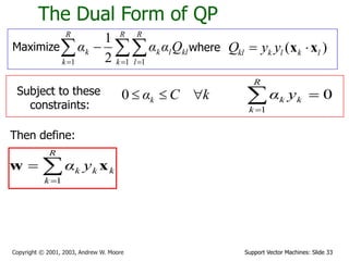 Support Vector Machines: Slide 33
Copyright © 2001, 2003, Andrew W. Moore
The Dual Form of QP
Maximize 
  


R
k
R
l
kl
l
k
R
k
k Q
α
α
α
1 1
1 2
1
where ( )
kl k l k l
Q y y
 
x x
Subject to these
constraints:
k
C
αk 


0
Then define:



R
k
k
k
k y
α
1
x
w
0
1



R
k
k
k y
α
 
