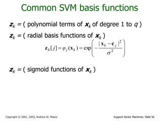 Support Vector Machines: Slide 56
Copyright © 2001, 2003, Andrew W. Moore
Common SVM basis functions
zk = ( polynomial terms of xk of degree 1 to q )
zk = ( radial basis functions of xk )
zk = ( sigmoid functions of xk )







 


 2
2
|
|
exp
)
(
]
[

j
k
k
j
k φ
j
c
x
x
z
 