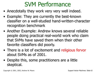 Support Vector Machines: Slide 63
Copyright © 2001, 2003, Andrew W. Moore
SVM Performance
• Anecdotally they work very very well indeed.
• Example: They are currently the best-known
classifier on a well-studied hand-written-character
recognition benchmark
• Another Example: Andrew knows several reliable
people doing practical real-world work who claim
that SVMs have saved them when their other
favorite classifiers did poorly.
• There is a lot of excitement and religious fervor
about SVMs as of 2001.
• Despite this, some practitioners are a little
skeptical.
 