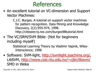 Support Vector Machines: Slide 64
Copyright © 2001, 2003, Andrew W. Moore
References
• An excellent tutorial on VC-dimension and Support
Vector Machines:
C.J.C. Burges. A tutorial on support vector machines
for pattern recognition. Data Mining and Knowledge
Discovery, 2(2):955-974, 1998.
http://citeseer.nj.nec.com/burges98tutorial.html
• The VC/SRM/SVM Bible: (Not for beginners
including myself)
Statistical Learning Theory by Vladimir Vapnik, Wiley-
Interscience; 1998
• Software: SVM-light, http://svmlight.joachims.org/,
LibSVM, http://www.csie.ntu.edu.tw/~cjlin/libsvm/
SMO in Weka
 