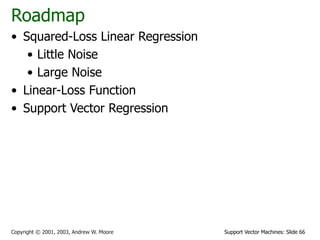 Support Vector Machines: Slide 66
Copyright © 2001, 2003, Andrew W. Moore
Roadmap
• Squared-Loss Linear Regression
• Little Noise
• Large Noise
• Linear-Loss Function
• Support Vector Regression
 