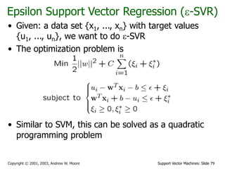 Support Vector Machines: Slide 79
Copyright © 2001, 2003, Andrew W. Moore
Epsilon Support Vector Regression (-SVR)
• Given: a data set {x1, ..., xn} with target values
{u1, ..., un}, we want to do -SVR
• The optimization problem is
• Similar to SVM, this can be solved as a quadratic
programming problem
 
