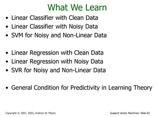 Support Vector Machines: Slide 82
Copyright © 2001, 2003, Andrew W. Moore
What We Learn
• Linear Classifier with Clean Data
• Linear Classifier with Noisy Data
• SVM for Noisy and Non-Linear Data
• Linear Regression with Clean Data
• Linear Regression with Noisy Data
• SVR for Noisy and Non-Linear Data
• General Condition for Predictivity in Learning Theory
 
