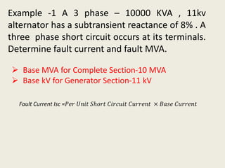 Example -1 A 3 phase – 10000 KVA , 11kv
alternator has a subtransient reactance of 8% . A
three phase short circuit occurs at its terminals.
Determine fault current and fault MVA.
 Base MVA for Complete Section-10 MVA
 Base kV for Generator Section-11 kV
Fault Current Isc =𝑃𝑒𝑟 𝑈𝑛𝑖𝑡 𝑆ℎ𝑜𝑟𝑡 𝐶𝑖𝑟𝑐𝑢𝑖𝑡 𝐶𝑢𝑟𝑟𝑒𝑛𝑡 × 𝐵𝑎𝑠𝑒 𝐶𝑢𝑟𝑟𝑒𝑛𝑡
 