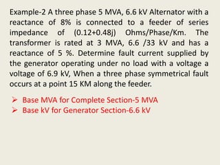 Example-2 A three phase 5 MVA, 6.6 kV Alternator with a
reactance of 8% is connected to a feeder of series
impedance of (0.12+0.48j) Ohms/Phase/Km. The
transformer is rated at 3 MVA, 6.6 /33 kV and has a
reactance of 5 %. Determine fault current supplied by
the generator operating under no load with a voltage a
voltage of 6.9 kV, When a three phase symmetrical fault
occurs at a point 15 KM along the feeder.
 Base MVA for Complete Section-5 MVA
 Base kV for Generator Section-6.6 kV
 