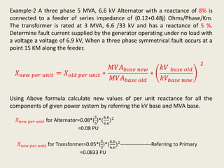 Example-2 A three phase 5 MVA, 6.6 kV Alternator with a reactance of 8% is
connected to a feeder of series impedance of (0.12+0.48j) Ohms/Phase/Km.
The transformer is rated at 3 MVA, 6.6 /33 kV and has a reactance of 5 %.
Determine fault current supplied by the generator operating under no load with
a voltage a voltage of 6.9 kV, When a three phase symmetrical fault occurs at a
point 15 KM along the feeder.
𝑋 𝑛𝑒𝑤 𝑝𝑒𝑟 𝑢𝑛𝑖𝑡 = 𝑋 𝑜𝑙𝑑 𝑝𝑒𝑟 𝑢𝑛𝑖𝑡 ∗
𝑀𝑉𝐴 𝑏𝑎𝑠𝑒 𝑛𝑒𝑤
𝑀𝑉𝐴 𝑏𝑎𝑠𝑒 𝑜𝑙𝑑
∗
𝑘𝑉 𝑏𝑎𝑠𝑒 𝑜𝑙𝑑
𝑘𝑉𝑏𝑎𝑠𝑒 𝑛𝑒𝑤
2
Using Above formula calculate new values of per unit reactance for all the
components of given power system by referring the kV base and MVA base.
𝑋 𝑛𝑒𝑤 𝑝𝑒𝑟 𝑢𝑛𝑖𝑡 for Alternator=0.08*(
5
5
)*(
6.6
6.6
)2
=0.08 PU
𝑋 𝑛𝑒𝑤 𝑝𝑒𝑟 𝑢𝑛𝑖𝑡 for Transformer=0.05*(
5
3
)*(
6.6
6.6
)2------------------Referring to Primary
=0.0833 PU
 