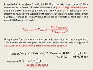 Example-2 A three phase 5 MVA, 6.6 kV Alternator with a reactance of 8% is
connected to a feeder of series impedance of (0.12+0.48j) Ohms/Phase/Km.
The transformer is rated at 3 MVA, 6.6 /33 kV and has a reactance of 5 %.
Determine fault current supplied by the generator operating under no load with
a voltage a voltage of 6.9 kV, When a three phase symmetrical fault occurs at a
point 15 KM along the feeder.
𝑋 𝑝𝑒𝑟 𝑢𝑛𝑖𝑡 = 𝑋 𝑎𝑐𝑡𝑢𝑎𝑙 ∗
𝑀𝑉𝐴 𝑏𝑎𝑠𝑒 𝑛𝑒𝑤
(𝑘𝑉𝑏𝑎𝑠𝑒 𝑛𝑒𝑤)2
Using Above formula calculate the per unit reactance for the components,
whose actual values are given. In this case impedance of feeder is given as
0.12+0.48j ohms/phase/Km & total distance given as 15 KM.
𝑍 𝑝𝑒𝑟 𝑢𝑛𝑖𝑡 =(1.8+7.2j)*(
5
332)
=0.008+0.033j PU
𝑍 𝐴𝑐𝑡𝑢𝑎𝑙 𝑓𝑜𝑟 𝑓𝑒𝑒𝑑𝑒𝑟 𝑜𝑓 𝑙𝑒𝑛𝑔𝑡ℎ 15 𝑘𝑚 = 0.12 + 0.48𝑗 ∗ 15
=1.8+7.2j-----Ohm/phase
 