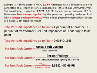 Example-2 A three phase 5 MVA, 6.6 kV Alternator with a reactance of 8% is
connected to a feeder of series impedance of (0.12+0.48j) Ohms/Phase/Km.
The transformer is rated at 3 MVA, 6.6 /33 kV and has a reactance of 5 %.
Determine fault current supplied by the generator operating under no load
with a voltage a voltage of 6.9 kV, When a three phase symmetrical fault occurs
at a point 15 KM along the feeder.
Total Per Unit impedance up to fault= X per unit of Alternator+ X
per unit of transformer+ Per unit impedance of Feeder up to fault
point
Total Per Unit impedance up to fault= 0.008+0.196j
Per Unit Fault Current=
Actual Fault Current
𝐵𝑎𝑠𝑒 𝐶𝑢𝑟𝑟𝑒𝑛𝑡
Per Unit Fault Current=
Per unit Voltage
𝑷𝒆𝒓 𝑼𝒏𝒊𝒕 𝑰𝒎𝒑𝒆𝒅𝒂𝒏𝒄𝒆 𝒖𝒑 𝒕𝒐 𝒇𝒂𝒖𝒍𝒕 𝒑𝒐𝒊𝒏𝒕
Per Unit Fault Current=
6.9
6.6
0.008+0.196𝑗
=5.3282<-87.66 PU
 