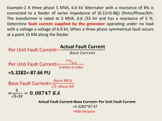 Example-2 A three phase 5 MVA, 6.6 kV Alternator with a reactance of 8% is
connected to a feeder of series impedance of (0.12+0.48j) Ohms/Phase/Km.
The transformer is rated at 3 MVA, 6.6 /33 kV and has a reactance of 5 %.
Determine fault current supplied by the generator operating under no load
with a voltage a voltage of 6.9 kV, When a three phase symmetrical fault occurs
at a point 15 KM along the feeder.
Per Unit Fault Current=
Actual Fault Current
𝐵𝑎𝑠𝑒 𝐶𝑢𝑟𝑟𝑒𝑛𝑡
Per Unit Fault Current=
6.9
6.6
0.008+0.196𝑗
=5.3282<-87.66 PU
Base Fault Current=
𝐵𝑎𝑠𝑒 𝑀𝑉𝐴
3 ∗𝐵𝑎𝑠𝑒 𝑘𝑉
=
𝟓
𝟑∗𝟑𝟑
= 𝟎. 𝟎𝟖𝟕𝟒𝟕 𝑲𝑨
Actual Fault Current=Base Current∗ Per Unit Fault Current
=5.3282*87.47
=466 Ampere
 