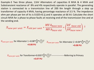 Example-3 Two three phase, 11kV Alternators of capacities 8 MVA & 4 MVA and
Substransient reactance of 8% and 4% respectively operate in parallel. The generating
station is connected to a transmission line of 200 Km length through a step up
transformer of capacity 4 MVA, having percentage reactance of 3.5 %. The impedance
ohm per phase per km of its is 0.025+0.1j and it operates at 66 kV. Calculate the short
circuit MVA for a phase to phase faults at receiving end of the transmission line and at
the sending end.
𝑋 𝑛𝑒𝑤 𝑝𝑒𝑟 𝑢𝑛𝑖𝑡 = 𝑋 𝑜𝑙𝑑 𝑝𝑒𝑟 𝑢𝑛𝑖𝑡 ∗
𝑀𝑉𝐴 𝑏𝑎𝑠𝑒 𝑛𝑒𝑤
𝑀𝑉𝐴 𝑏𝑎𝑠𝑒 𝑜𝑙𝑑
∗
𝑘𝑉 𝑏𝑎𝑠𝑒 𝑜𝑙𝑑
𝑘𝑉𝑏𝑎𝑠𝑒 𝑛𝑒𝑤
2
𝑋 𝑛𝑒𝑤 𝑝𝑒𝑟 𝑢𝑛𝑖𝑡 for Alternator 1 =0.08*(
8
8
)*(
11
11
)2
=0.08 PU
𝑋 𝑛𝑒𝑤 𝑝𝑒𝑟 𝑢𝑛𝑖𝑡 for Transformer=0.035*(
8
4
)*(
11
11
)2------------------Referring to Primary
=0.07 PU
𝑋 𝑛𝑒𝑤 𝑝𝑒𝑟 𝑢𝑛𝑖𝑡 for Alternator 2 =0.04*(
8
4
)*(
11
11
)2
=0.08 PU
 