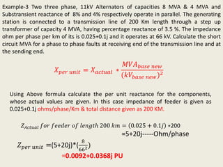 Example-3 Two three phase, 11kV Alternators of capacities 8 MVA & 4 MVA and
Substransient reactance of 8% and 4% respectively operate in parallel. The generating
station is connected to a transmission line of 200 Km length through a step up
transformer of capacity 4 MVA, having percentage reactance of 3.5 %. The impedance
ohm per phase per km of its is 0.025+0.1j and it operates at 66 kV. Calculate the short
circuit MVA for a phase to phase faults at receiving end of the transmission line and at
the sending end.
𝑋 𝑝𝑒𝑟 𝑢𝑛𝑖𝑡 = 𝑋 𝑎𝑐𝑡𝑢𝑎𝑙 ∗
𝑀𝑉𝐴 𝑏𝑎𝑠𝑒 𝑛𝑒𝑤
(𝑘𝑉𝑏𝑎𝑠𝑒 𝑛𝑒𝑤)2
Using Above formula calculate the per unit reactance for the components,
whose actual values are given. In this case impedance of feeder is given as
0.025+0.1j ohms/phase/Km & total distance given as 200 KM.
𝑍 𝑝𝑒𝑟 𝑢𝑛𝑖𝑡 =(5+20j)*(
8
662)
=0.0092+0.0368j PU
𝑍 𝐴𝑐𝑡𝑢𝑎𝑙 𝑓𝑜𝑟 𝑓𝑒𝑒𝑑𝑒𝑟 𝑜𝑓 𝑙𝑒𝑛𝑔𝑡ℎ 200 𝑘𝑚 = 0.025 + 0.1𝑗 ∗200
=5+20j-----Ohm/phase
 