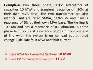 Example-4 Two three phase, 11kV Alternators of
capacities 10 MVA and transient reactance of 20% at
their own MVA base. The two transformer are also
identical and are rated 5MVA, 11/66 kV and have a
reactance of 5% at their own MVA base. The tie line is
100 Km and has a reactance of 0.1 ohm/Km. A three
phase fault occurs at a distance of 25 Km from one end
of line when the system is on no load but at rated
voltage. Calculate fault MVA and fault current.
 Base MVA for Complete Section- 10 MVA
 Base kV for Generator Section- 11 kV
 