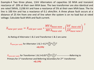 Example-4 Two three phase, 11kV Alternators of capacities 10 MVA and transient
reactance of 20% at their own MVA base. The two transformer are also identical and
are rated 5MVA, 11/66 kV and have a reactance of 5% at their own MVA base. The tie
line is 100 Km and has a reactance of 0.1 ohm/Km. A three phase fault occurs at a
distance of 25 Km from one end of line when the system is on no load but at rated
voltage. Calculate fault MVA and fault current.
𝑋 𝑛𝑒𝑤 𝑝𝑒𝑟 𝑢𝑛𝑖𝑡 = 𝑋 𝑜𝑙𝑑 𝑝𝑒𝑟 𝑢𝑛𝑖𝑡 ∗
𝑀𝑉𝐴 𝑏𝑎𝑠𝑒 𝑛𝑒𝑤
𝑀𝑉𝐴 𝑏𝑎𝑠𝑒 𝑜𝑙𝑑
∗
𝑘𝑉 𝑏𝑎𝑠𝑒 𝑜𝑙𝑑
𝑘𝑉𝑏𝑎𝑠𝑒 𝑛𝑒𝑤
2
𝑋 𝑛𝑒𝑤 𝑝𝑒𝑟 𝑢𝑛𝑖𝑡 for Alternator 1 & 2 =0.2*(
10
10
)*(
11
11
)2
=0.2 PU
𝑋 𝑛𝑒𝑤 𝑝𝑒𝑟 𝑢𝑛𝑖𝑡 for Transformer 1 & 2=0.05*(
10
5
)*(
11
11
)2------------------Referring to
Primary for 1st transformer and Referring Secondary for 2nd transformer
=0.1 PU
As Rating of Alternator 1 & 2 and Transformer 1 & 2 are same
 