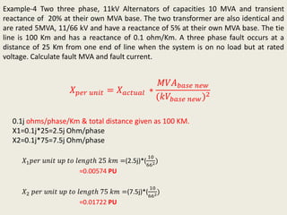 Example-4 Two three phase, 11kV Alternators of capacities 10 MVA and transient
reactance of 20% at their own MVA base. The two transformer are also identical and
are rated 5MVA, 11/66 kV and have a reactance of 5% at their own MVA base. The tie
line is 100 Km and has a reactance of 0.1 ohm/Km. A three phase fault occurs at a
distance of 25 Km from one end of line when the system is on no load but at rated
voltage. Calculate fault MVA and fault current.
𝑋 𝑝𝑒𝑟 𝑢𝑛𝑖𝑡 = 𝑋 𝑎𝑐𝑡𝑢𝑎𝑙 ∗
𝑀𝑉𝐴 𝑏𝑎𝑠𝑒 𝑛𝑒𝑤
(𝑘𝑉𝑏𝑎𝑠𝑒 𝑛𝑒𝑤)2
0.1j ohms/phase/Km & total distance given as 100 KM.
X1=0.1j*25=2.5j Ohm/phase
X2=0.1j*75=7.5j Ohm/phase
𝑋1 𝑝𝑒𝑟 𝑢𝑛𝑖𝑡 𝑢𝑝 𝑡𝑜 𝑙𝑒𝑛𝑔𝑡ℎ 25 𝑘𝑚 =(2.5j)*(
10
662)
=0.00574 PU
𝑋2 𝑝𝑒𝑟 𝑢𝑛𝑖𝑡 𝑢𝑝 𝑡𝑜 𝑙𝑒𝑛𝑔𝑡ℎ 75 𝑘𝑚 =(7.5j)*(
10
662)
=0.01722 PU
 