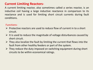 Current Limiting Reactors-
A current limiting reactor, also sometimes called a series reactor, is an
inductive coil having a large inductive reactance in comparison to its
reactance and is used for limiting short circuit currents during fault
conditions.
Functions-
 Protective reactors are used to reduce flow of current in to a short
circuit.
 It is used to reduce the magnitude of voltage disturbances caused by
short circuit.
 They also localize the fault by limiting the current that flows into the
fault from other healthy feeders or part of the system.
 They reduce the duty imposed on switching equipment during short
circuits to be within economical ratings.
 