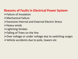 Reasons of Faults in Electrical Power System-
Failure of Insulation
Mechanical Failure
Excessive Internal and External Electric Stress
Heavy winds
Lightning Strokes
Falling of Trees on the line
Over voltage or under voltage due to switching surges
Vehicle accidents due to pole, towers etc
 