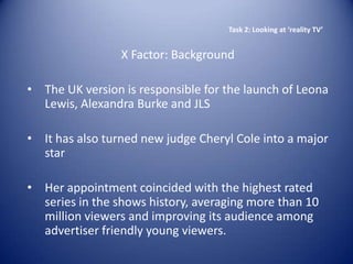 Task 2: Looking at ‘reality TV’


                 X Factor: Background

• The UK version is responsible for the launch of Leona
  Lewis, Alexandra Burke and JLS

• It has also turned new judge Cheryl Cole into a major
  star

• Her appointment coincided with the highest rated
  series in the shows history, averaging more than 10
  million viewers and improving its audience among
  advertiser friendly young viewers.
 