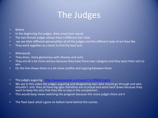 The Judges
•   Before
•   In the beginning the judges dress smart but casual.
•   The two female judges always have a different hair style.
•    we see their different personalities of all the judges and the different style of act they like.
•   They work together as a team to find the best acts

•   Afterwards
•   They dress more glamorous with dresses and suits .
•   They are all a lot more serious because they have there own category and they want their acts to
    win.
•   On the live shows there is a lot more conflict and arguing between them.


•   The judges auguring http://www.youtube.com/watch?v=NN4KCrIqjms
•   We see in this video the judges auguring and disagreeing over who should go through and who
    shouldn’t and they all have big egos therefore are to proud and wont back down because they
    want to keep the acts that they like to stay in the competition.
•   This would keep views watching the program because the more judges there are h

•   The flash back what's gone on before hand behind the scenes.
 