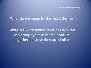 Task 2: Looking at ‘reality TV’




What do we mean by the word Genre?

Genre is a word which describes how we
   can group types of media product
   together because they are similar
 