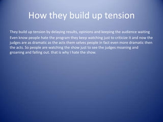 How they build up tension
They build up tension by delaying results, opinions and keeping the audience waiting
Even know people hate the program they keep watching just to criticize it and now the
judges are as dramatic as the acts them selves people in fact even more dramatic then
the acts. So people are watching the show just to see the judges moaning and
groaning and falling out. that is why I hate the show.
 