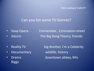 Task 2: Looking at ‘reality TV’




        Can you list some TV Genres?

• Soap Opera      Eremerdale , Coronation street
• Sitcom           The Big Bang Theory, friends

• Reality TV         big Brother, I'm a Celebrity
• Documentary         wildlife, history
• Drama               downtown abbey, Mrs
  Biggs
 