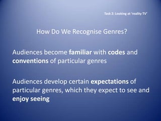 Task 2: Looking at ‘reality TV’




        How Do We Recognise Genres?

Audiences become familiar with codes and
conventions of particular genres

Audiences develop certain expectations of
particular genres, which they expect to see and
enjoy seeing
 
