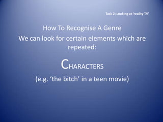 Task 2: Looking at ‘reality TV’



        How To Recognise A Genre
We can look for certain elements which are
                 repeated:

              CHARACTERS
     (e.g. ‘the bitch’ in a teen movie)
 