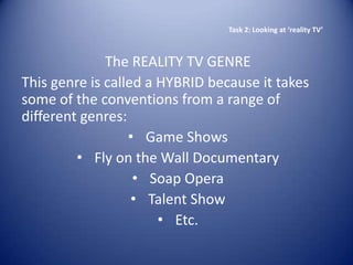 Task 2: Looking at ‘reality TV’



              The REALITY TV GENRE
This genre is called a HYBRID because it takes
some of the conventions from a range of
different genres:
                  • Game Shows
         • Fly on the Wall Documentary
                   • Soap Opera
                   • Talent Show
                       • Etc.
 