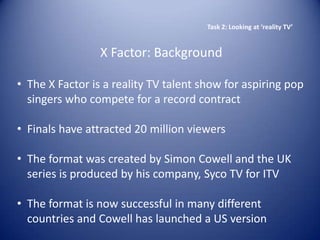 Task 2: Looking at ‘reality TV’


                 X Factor: Background

• The X Factor is a reality TV talent show for aspiring pop
  singers who compete for a record contract

• Finals have attracted 20 million viewers

• The format was created by Simon Cowell and the UK
  series is produced by his company, Syco TV for ITV

• The format is now successful in many different
  countries and Cowell has launched a US version
 