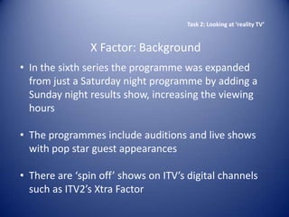 Task 2: Looking at ‘reality TV’


                X Factor: Background
• In the sixth series the programme was expanded
  from just a Saturday night programme by adding a
  Sunday night results show, increasing the viewing
  hours

• The programmes include auditions and live shows
  with pop star guest appearances

• There are ‘spin off’ shows on ITV’s digital channels
  such as ITV2’s Xtra Factor
 