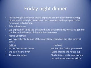 Friday night dinner
• In Friday night dinner we would expect to see the same family having
  dinner on Friday night, we expect the characters in the program to be
  funny and entertaining.
• Adam Goodman
• We expect him to be the one who has to do all the dirty work and get into
  trouble and to be one of the funnier characters.
• Jackie Goodman
• We expect her to be one of the more fiery characters but also funny at
  times.
  Setting                                    clothing
• At the Goodman's house .                 Normal cloth's that you would
• the park near a river.                    Were around the house e.g.
• The corner shops.                        Shirts, jeans, vests, coats when
                                           out and about dresses, skirt's.
 