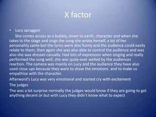 X factor
• Lucy spraggon
    She comes across as a bubbly, down to earth, character and when she
takes to the stage and sings the song she wrote herself, a lot of her
personality came but the lyrics were also funny and the audience could easily
relate to them, then again she was also able to control the audience and was
also she was dresses casually. Had lots of expression when singing and really
performed the song well, she was quite over welled by the audiences
reaction. The camera was mainly on Lucy and the audience they have also
used close ups because they want to show the emotions and to make us
empathise with the character.
Afterword's Lucy was very emotional and started cry with excitement
The judges
The was a lot surprise normally the judges would know if they are going to get
anything decent or but with Lucy they didn’t know what to expect
 