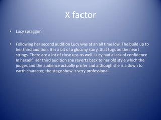 X factor
• Lucy spraggon

• Following her second audition Lucy was at an all time low. The build up to
  her third audition, It is a bit of a gloomy story, that tugs on the heart
  strings. There are a lot of close ups as well. Lucy had a lack of confidence
  In herself. Her third audition she reverts back to her old style which the
  judges and the audience actually prefer and although she is a down to
  earth character, the stage show is very professional.
 