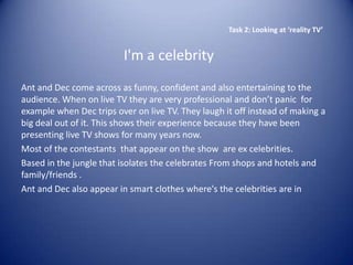 Task 2: Looking at ‘reality TV’


                         I'm a celebrity
Ant and Dec come across as funny, confident and also entertaining to the
audience. When on live TV they are very professional and don’t panic for
example when Dec trips over on live TV. They laugh it off instead of making a
big deal out of it. This shows their experience because they have been
presenting live TV shows for many years now.
Most of the contestants that appear on the show are ex celebrities.
Based in the jungle that isolates the celebrates From shops and hotels and
family/friends .
Ant and Dec also appear in smart clothes where's the celebrities are in
 