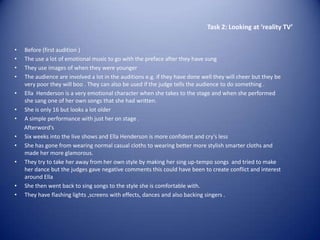 Task 2: Looking at ‘reality TV’


•   Before (first audition )
•   The use a lot of emotional music to go with the preface after they have sung
•   They use images of when they were younger
•   The audience are involved a lot in the auditions e.g. if they have done well they will cheer but they be
    very poor they will boo . They can also be used if the judge tells the audience to do something .
•   Ella Henderson is a very emotional character when she takes to the stage and when she performed
    she sang one of her own songs that she had written.
•   She is only 16 but looks a lot older
•   A simple performance with just her on stage .
    Afterword's
•   Six weeks into the live shows and Ella Henderson is more confident and cry's less
•   She has gone from wearing normal casual cloths to wearing better more stylish smarter cloths and
    made her more glamorous.
•   They try to take her away from her own style by making her sing up-tempo songs and tried to make
    her dance but the judges gave negative comments this could have been to create conflict and interest
    around Ella
•   She then went back to sing songs to the style she is comfortable with.
•   They have flashing lights ,screens with effects, dances and also backing singers .
 