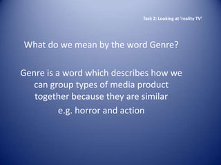Task 2: Looking at ‘reality TV’




What do we mean by the word Genre?

Genre is a word which describes how we
   can group types of media product
   together because they are similar
          e.g. horror and action
 