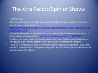 The Xtra Factor/Spin of Shows
•   The Xtra Factor
•   It lets the public in on all the back stage gossip it lets them debate on all the contestants
•   Spin off shows – wider audience
    http://www.youtube.com/watch?v=qso9qQJj5DE&playnext=1&list=PL856F31E7FCC3BC02&f
    eature=results_video
•   Results shows include, established music artists performing this makes sure that there is a
    large audience the second night. http://www.youtube.com/watch?v=vlTEaHXRgf4
•   They have there own twitter, Facebook and even there own YouTube page this also to not
    only get you evolved in the debate but also to keep you interested in the program .
•   They uses the media to keep you watching the program because the constantly build up the
    profiles of the contestants through the newspapers and also on bbc/granada news when the
    start to mention the x factor.
 