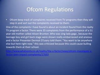 Ofcom Regulations
• Ofcom keep track of complaints received from TV programs then they will
   step in and sort out the complaints received to them.
One of the complaints I have found is about an incident found from the realty
TV program x factor. There were 35 complaints from the performance of a 51
year old mother called Alison Brunton .Who was sing lady gaga , because the
teenage boy and girl back stage were shown really embarrassed and anxious
and x factor Presenter Dermot O'Leary told them: "You want to be anywhere
else but here right now." this was criticized because this could cause bulling
towards them at their school.
http://www.whatsontv.co.uk/reality/the-x-factor/news/ofcom-investigate-x-
factor-teen-impact-complaints/17693
 