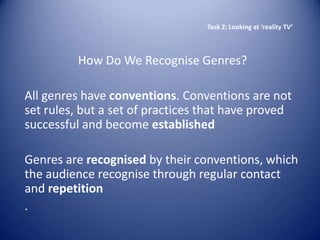Task 2: Looking at ‘reality TV’



          How Do We Recognise Genres?

All genres have conventions. Conventions are not
set rules, but a set of practices that have proved
successful and become established

Genres are recognised by their conventions, which
the audience recognise through regular contact
and repetition
.
 
