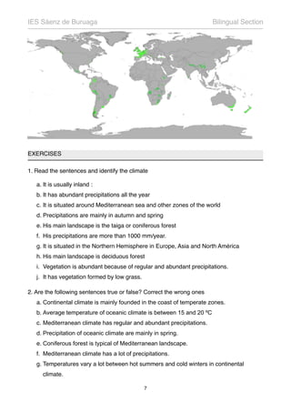 EXERCISES
1. Read the sentences and identify the climate
a. It is usually inland :
b. It has abundant precipitations all the year
c. It is situated around Mediterranean sea and other zones of the world
d. Precipitations are mainly in autumn and spring
e. His main landscape is the taiga or coniferous forest
f. His precipitations are more than 1000 mm/year.
g. It is situated in the Northern Hemisphere in Europe, Asia and North América
h. His main landscape is deciduous forest
i. Vegetation is abundant because of regular and abundant precipitations.
j. It has vegetation formed by low grass.
2. Are the following sentences true or false? Correct the wrong ones
a. Continental climate is mainly founded in the coast of temperate zones.
b. Average temperature of oceanic climate is between 15 and 20 ºC
c. Mediterranean climate has regular and abundant precipitations.
d. Precipitation of oceanic climate are mainly in spring.
e. Coniferous forest is typical of Mediterranean landscape.
f. Mediterranean climate has a lot of precipitations.
g. Temperatures vary a lot between hot summers and cold winters in continental
climate.
IES Sáenz de Buruaga! Bilingual Section
7
 