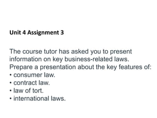 Unit 4 Assignment 3
The course tutor has asked you to present
information on key business-related laws.
Prepare a presentation about the key features of:
• consumer law.
• contract law.
• law of tort.
• international laws.
 