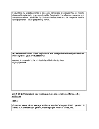 I would like my target audience to be people from grade B because they are middle
class and they typically buy magazines like Grazia which is a fashion magazine and
somewhere where i would like my photos to be feautured and the magazine itself is
quite popular so i could get publicity from it.
B – What constraints, codes of practice, and or regulations does your chosen
industry/must your product follow?
consent from people in the photos to be able to display them
legal paperwork
Unit 4 GC 2: Understand how media products are constructed for specific
audiences
Task 1
Create an avatar of an ‘average audience member’ that your Unit 21 product is
aimed at. Consider age, gender, clothing style, musical tastes, etc.
 