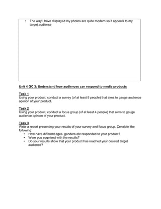• The way I have displayed my photos are quite modern so it appeals to my
target audience
Unit 4 GC 3: Understand how audiences can respond to media products
Task 1
Using your product, conduct a survey (of at least 8 people) that aims to gauge audience
opinion of your product.
Task 2
Using your product, conduct a focus group (of at least 4 people) that aims to gauge
audience opinion of your product.
Task 3
Write a report presenting your results of your survey and focus group. Consider the
following:
• How have different ages, genders etc responded to your product?
• Were you surprised with the results?
• Do your results show that your product has reached your desired target
audience?
 