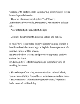 working with professionals, task sharing, assertiveness, strong
leadership and direction.
• Theories of management styles: Trait Theory,
Authoritarian/Autocratic, Democratic/Participative, Laissez-
faire.
• Accountability: be consistent, honest.
• Conflict: disagreements, personal values and beliefs.
2. Know how to support a positive culture within a team in a
health and social care setting.2.1 Explain the components of a
positive culture within a team.
2.2 Describe how systems and processes support a positive
culture in a team.
2.3 Explain how to foster creative and innovative ways of
working in a team.
• Shared ways of working; communication; values/beliefs;
valuing contribution from others; inclusiveness and openness
• Shared records; team meetings; supervisions/appraisals;
induction and staff training
 