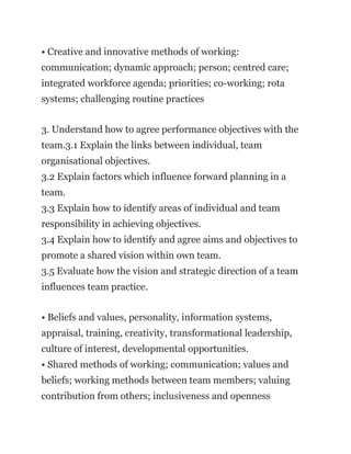 • Creative and innovative methods of working:
communication; dynamic approach; person; centred care;
integrated workforce agenda; priorities; co-working; rota
systems; challenging routine practices
3. Understand how to agree performance objectives with the
team.3.1 Explain the links between individual, team
organisational objectives.
3.2 Explain factors which influence forward planning in a
team.
3.3 Explain how to identify areas of individual and team
responsibility in achieving objectives.
3.4 Explain how to identify and agree aims and objectives to
promote a shared vision within own team.
3.5 Evaluate how the vision and strategic direction of a team
influences team practice.
• Beliefs and values, personality, information systems,
appraisal, training, creativity, transformational leadership,
culture of interest, developmental opportunities.
• Shared methods of working; communication; values and
beliefs; working methods between team members; valuing
contribution from others; inclusiveness and openness
 
