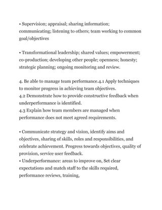 • Supervision; appraisal; sharing information;
communicating; listening to others; team working to common
goal/objectives
• Transformational leadership; shared values; empowerment;
co-production; developing other people; openness; honesty;
strategic planning; ongoing monitoring and review.
4. Be able to manage team performance.4.1 Apply techniques
to monitor progress in achieving team objectives.
4.2 Demonstrate how to provide constructive feedback when
underperformance is identified.
4.3 Explain how team members are managed when
performance does not meet agreed requirements.
• Communicate strategy and vision, identify aims and
objectives, sharing of skills, roles and responsibilities, and
celebrate achievement. Progress towards objectives, quality of
provision, service user feedback.
• Underperformance: areas to improve on, Set clear
expectations and match staff to the skills required,
performance reviews, training,
 