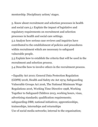 mentorship. Disciplinary action/ stages.
5. Know about recruitment and selection processes in health
and social care.5.1 Explain the impact of legislative and
regulatory requirements on recruitment and selection
processes in health and social care settings.
5.2 Analyse how serious case reviews and inquiries have
contributed to the establishment of policies and procedures
within recruitment which are necessary to safeguard
vulnerable people.
5.3 Explain how to establish the criteria that will be used in the
recruitment and selection process.
5.4 Describe how to involve others in the recruitment process.
• Equality Act 2010; General Data Protection Regulation
(GDPR) 2018, Health and Safety etc Act 1974; Safeguarding
Vulnerable Groups Act 2016, The National Minimum Wage
Regulations 2016, Working Time Directive 1998, Working
Together to Safeguard Children 2013, working hours, visas,
advertising standards; qualification requirements;
safeguarding-DBS; national initiatives; apprenticeships,
traineeships, internships and returnships
Use of social media networks; internal to the organisation;
 