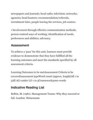 newspapers and journals; local radio; television; networks;
agencies; head hunters; recommendation/referrals,
recruitment fairs, people leaving the services, job centres.
• Involvement through effective communication methods;
person centred ways of working; identification of needs,
preferences and abilities; advocacy.
Assessment
To achieve a ‘pass’ for this unit, learners must provide
evidence to demonstrate that they have fulfilled all the
learning outcomes and meet the standards specified by all
assessment criteria.
Learning Outcomes to be metAssessment Criteria to be
coveredAssessment typeWord count (approx. length)All 1 to
5All ACs under LO 1 to 5Coursework3000 words
Indicative Reading List
Belbin, M. (1981). Management Teams: Why they succeed or
fail. London: Heinemann
 