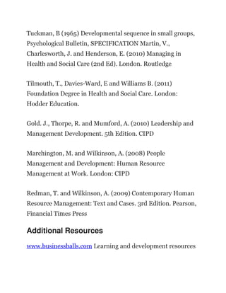 Tuckman, B (1965) Developmental sequence in small groups,
Psychological Bulletin, SPECIFICATION Martin, V.,
Charlesworth, J. and Henderson, E. (2010) Managing in
Health and Social Care (2nd Ed). London. Routledge
Tilmouth, T., Davies-Ward, E and Williams B. (2011)
Foundation Degree in Health and Social Care. London:
Hodder Education.
Gold. J., Thorpe, R. and Mumford, A. (2010) Leadership and
Management Development. 5th Edition. CIPD
Marchington, M. and Wilkinson, A. (2008) People
Management and Development: Human Resource
Management at Work. London: CIPD
Redman, T. and Wilkinson, A. (2009) Contemporary Human
Resource Management: Text and Cases. 3rd Edition. Pearson,
Financial Times Press
Additional Resources
www.businessballs.com Learning and development resources
 