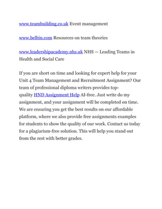 www.teambuilding.co.uk Event management
www.belbin.com Resources on team theories
www.leadershipacademy.nhs.uk NHS — Leading Teams in
Health and Social Care
If you are short on time and looking for expert help for your
Unit 4 Team Management and Recruitment Assignment? Our
team of professional diploma writers provides top-
quality HND Assignment Help AI-free. Just write do my
assignment, and your assignment will be completed on time.
We are ensuring you get the best results on our affordable
platform, where we also provide free assignments examples
for students to show the quality of our work. Contact us today
for a plagiarism-free solution. This will help you stand out
from the rest with better grades.
 